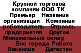 Крупной торговой компании ООО ТК «Премьер › Название организации ­ Компания-работодатель › Отрасль предприятия ­ Другое › Минимальный оклад ­ 23 000 - Все города Работа » Вакансии   . Дагестан респ.,Дагестанские Огни г.